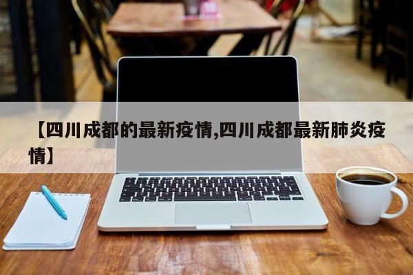【四川成都的最新疫情,四川成都最新肺炎疫情】