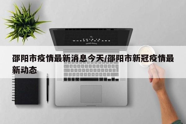 邵阳市疫情最新消息今天/邵阳市新冠疫情最新动态