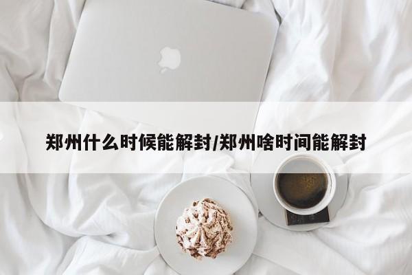 郑州什么时候能解封/郑州啥时间能解封