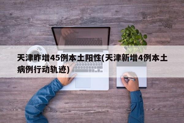 天津昨增45例本土阳性(天津新增4例本土病例行动轨迹)