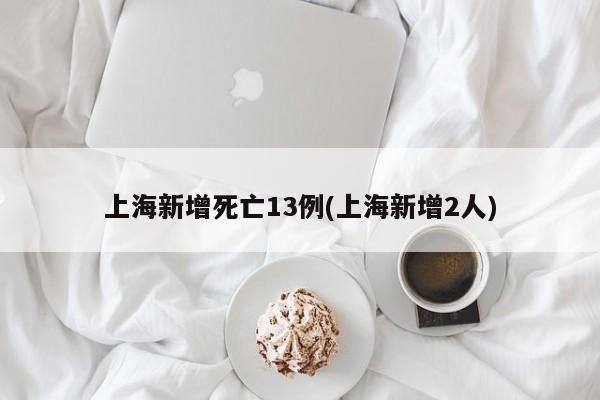 上海新增死亡13例(上海新增2人)