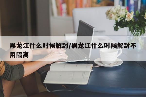 黑龙江什么时候解封/黑龙江什么时候解封不用隔离