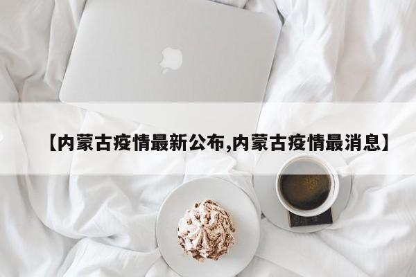 【内蒙古疫情最新公布,内蒙古疫情最消息】