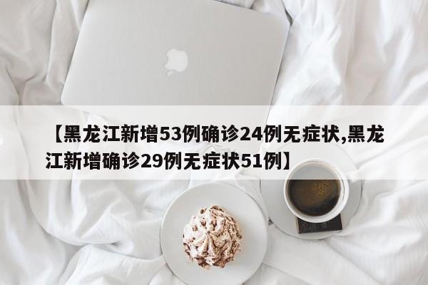 【黑龙江新增53例确诊24例无症状,黑龙江新增确诊29例无症状51例】