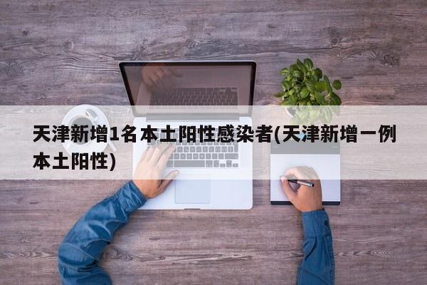 天津新增1名本土阳性感染者(天津新增一例本土阳性)