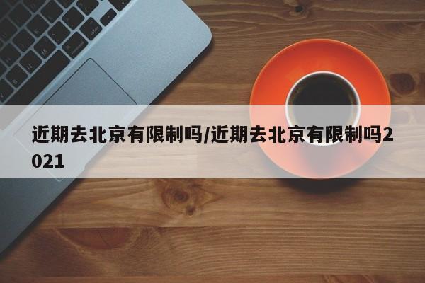 近期去北京有限制吗/近期去北京有限制吗2021