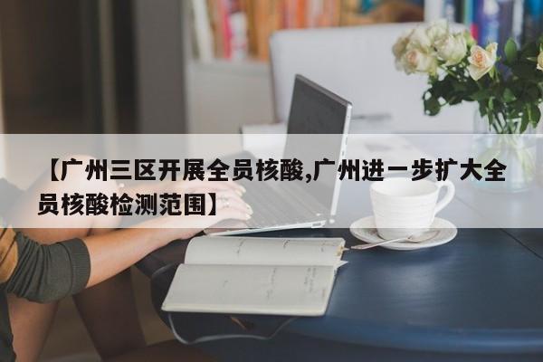 【广州三区开展全员核酸,广州进一步扩大全员核酸检测范围】