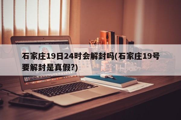 石家庄19日24时会解封吗(石家庄19号要解封是真假?)