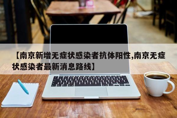 【南京新增无症状感染者抗体阳性,南京无症状感染者最新消息路线】
