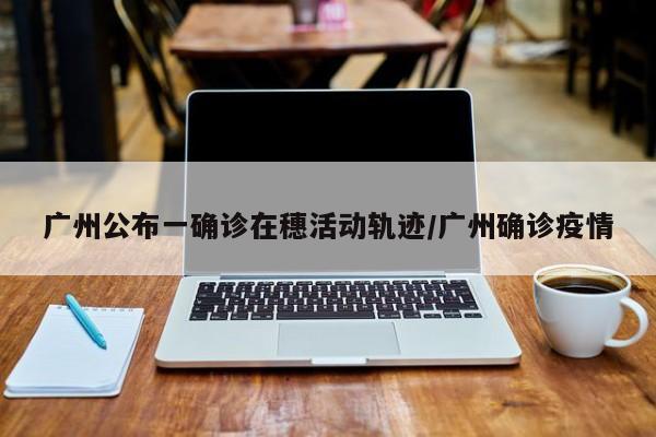 广州公布一确诊在穗活动轨迹/广州确诊疫情
