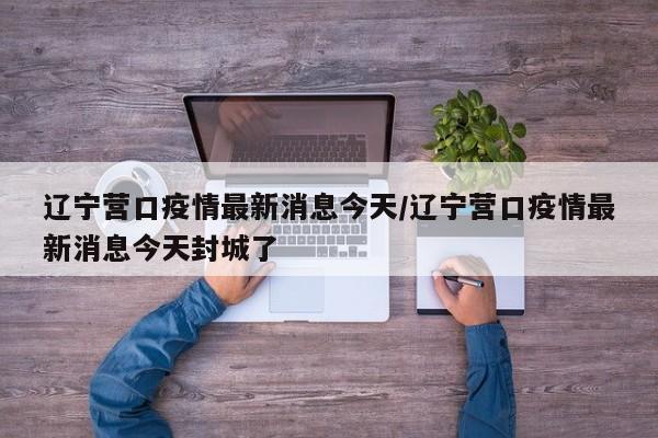 辽宁营口疫情最新消息今天/辽宁营口疫情最新消息今天封城了