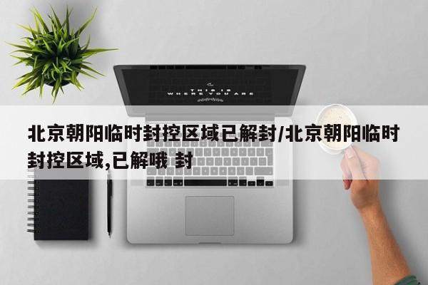 北京朝阳临时封控区域已解封/北京朝阳临时封控区域,已解哦 封