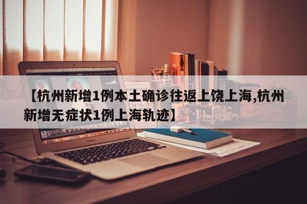 【杭州新增1例本土确诊往返上饶上海,杭州新增无症状1例上海轨迹】