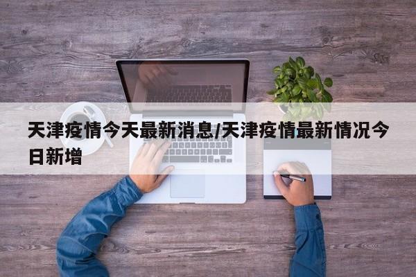 天津疫情今天最新消息/天津疫情最新情况今日新增