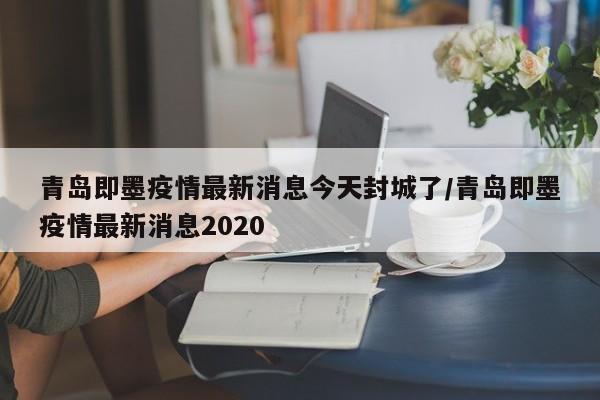 青岛即墨疫情最新消息今天封城了/青岛即墨疫情最新消息2020