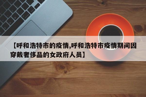 【呼和浩特市的疫情,呼和浩特市疫情期间因穿戴奢侈品的女政府人员】