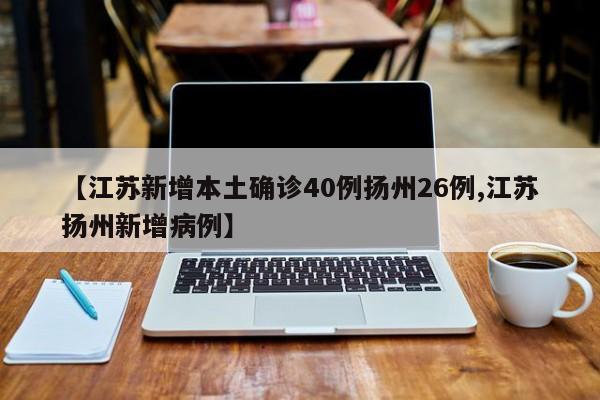 【江苏新增本土确诊40例扬州26例,江苏扬州新增病例】