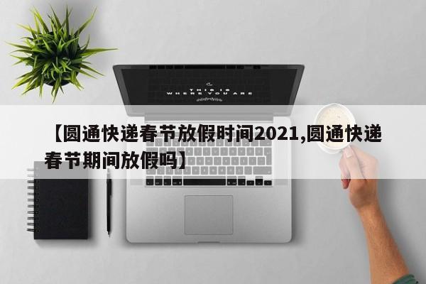 【圆通快递春节放假时间2021,圆通快递春节期间放假吗】