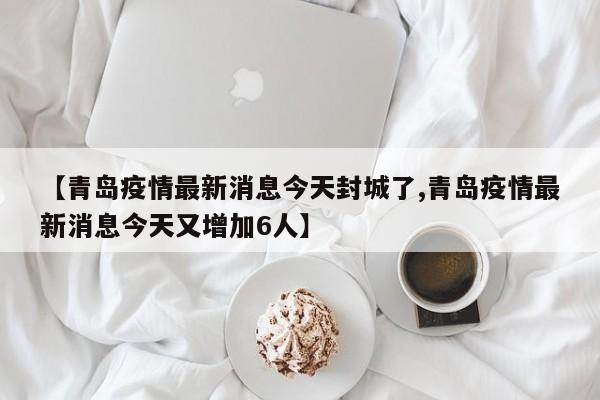 【青岛疫情最新消息今天封城了,青岛疫情最新消息今天又增加6人】