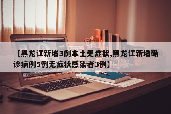 【黑龙江新增3例本土无症状,黑龙江新增确诊病例5例无症状感染者3例】