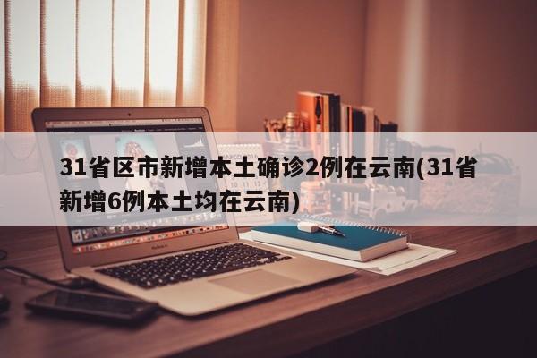 31省区市新增本土确诊2例在云南(31省新增6例本土均在云南)