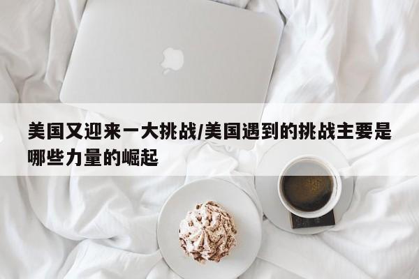 美国又迎来一大挑战/美国遇到的挑战主要是哪些力量的崛起