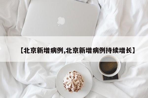 【北京新增病例,北京新增病例持续增长】
