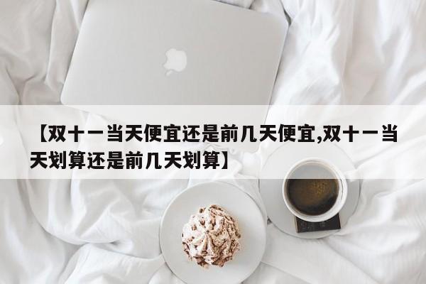 【双十一当天便宜还是前几天便宜,双十一当天划算还是前几天划算】