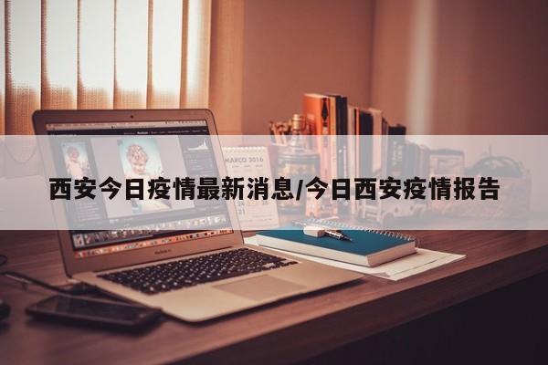 西安今日疫情最新消息/今日西安疫情报告
