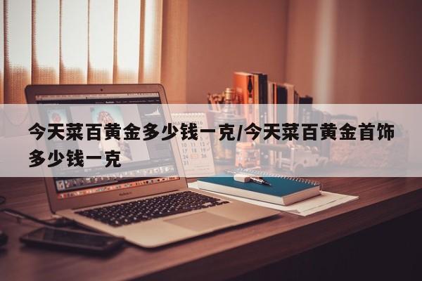 今天菜百黄金多少钱一克/今天菜百黄金首饰多少钱一克
