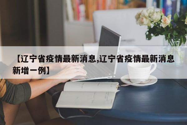 【辽宁省疫情最新消息,辽宁省疫情最新消息新增一例】