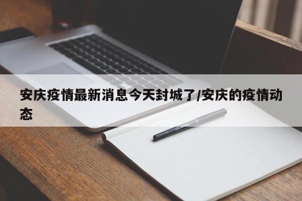 安庆疫情最新消息今天封城了/安庆的疫情动态