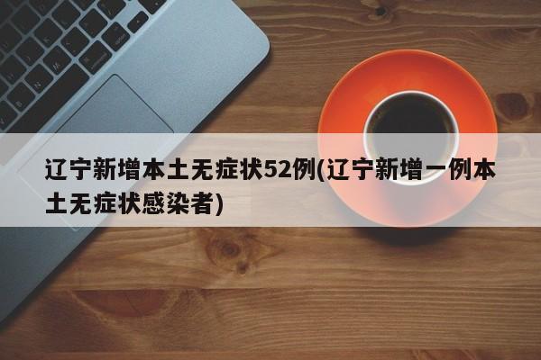 辽宁新增本土无症状52例(辽宁新增一例本土无症状感染者)