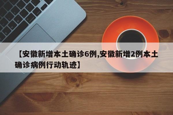 【安徽新增本土确诊6例,安徽新增2例本土确诊病例行动轨迹】