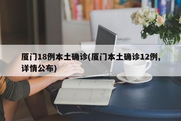 厦门18例本土确诊(厦门本土确诊12例,详情公布)