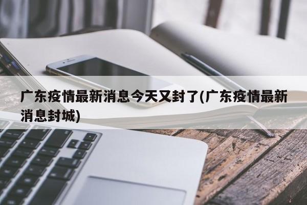 广东疫情最新消息今天又封了(广东疫情最新消息封城)