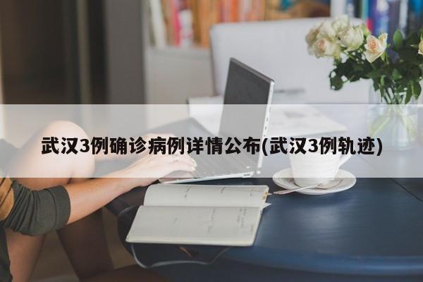 武汉3例确诊病例详情公布(武汉3例轨迹)