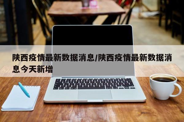 陕西疫情最新数据消息/陕西疫情最新数据消息今天新增