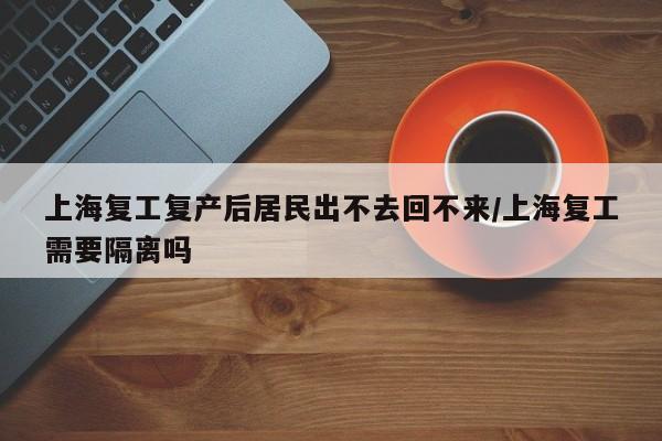 上海复工复产后居民出不去回不来/上海复工需要隔离吗