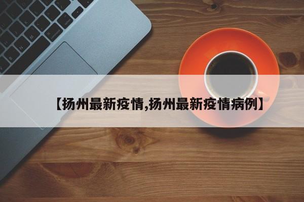【扬州最新疫情,扬州最新疫情病例】