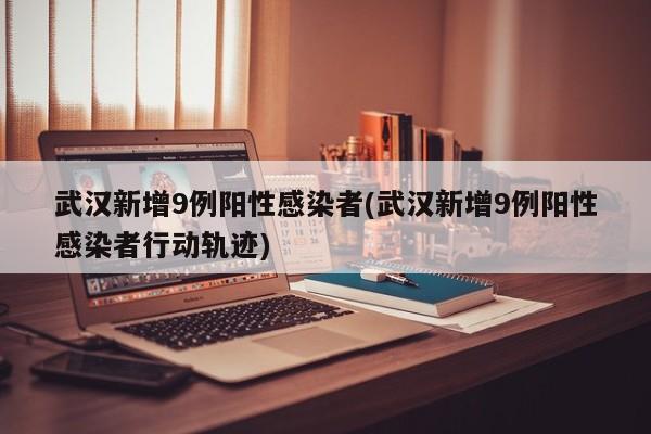 武汉新增9例阳性感染者(武汉新增9例阳性感染者行动轨迹)