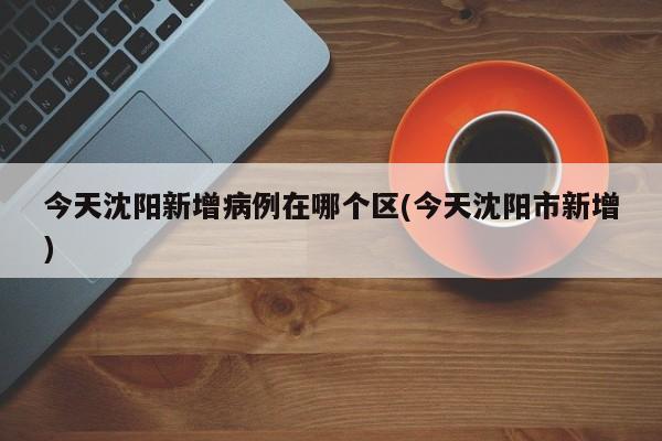 今天沈阳新增病例在哪个区(今天沈阳市新增)