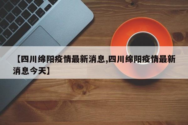 【四川绵阳疫情最新消息,四川绵阳疫情最新消息今天】