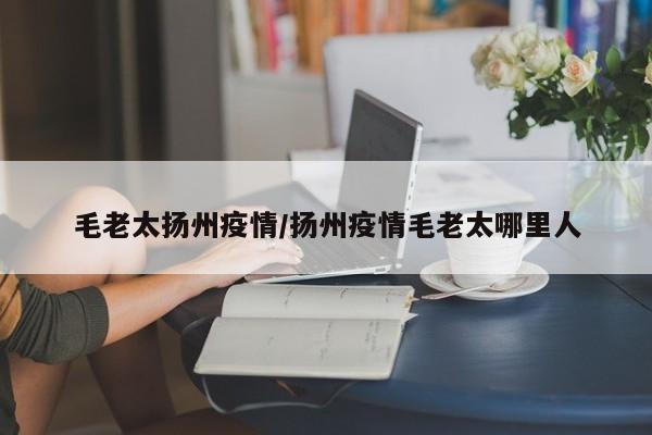 毛老太扬州疫情/扬州疫情毛老太哪里人
