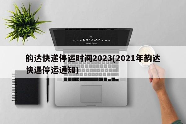 韵达快递停运时间2023(2021年韵达快递停运通知)