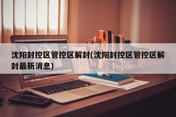 沈阳封控区管控区解封(沈阳封控区管控区解封最新消息)