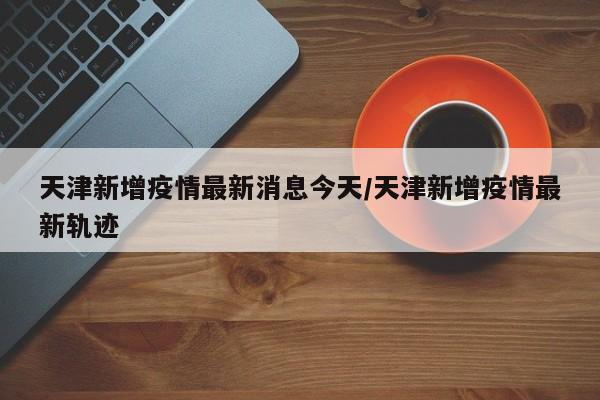天津新增疫情最新消息今天/天津新增疫情最新轨迹