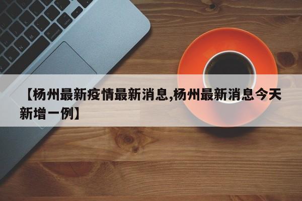 【杨州最新疫情最新消息,杨州最新消息今天新增一例】