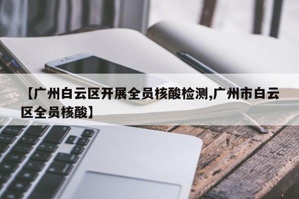 【广州白云区开展全员核酸检测,广州市白云区全员核酸】