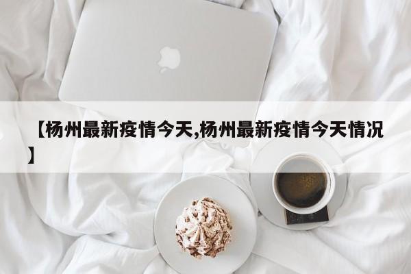 【杨州最新疫情今天,杨州最新疫情今天情况】